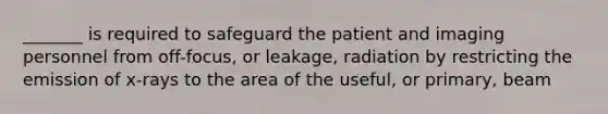 _______ is required to safeguard the patient and imaging personnel from off-focus, or leakage, radiation by restricting the emission of x-rays to the area of the useful, or primary, beam