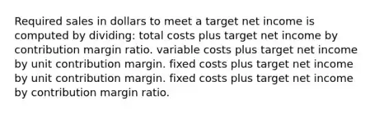 Required sales in dollars to meet a target net income is computed by dividing: total costs plus target net income by contribution margin ratio. variable costs plus target net income by unit contribution margin. fixed costs plus target net income by unit contribution margin. fixed costs plus target net income by contribution margin ratio.