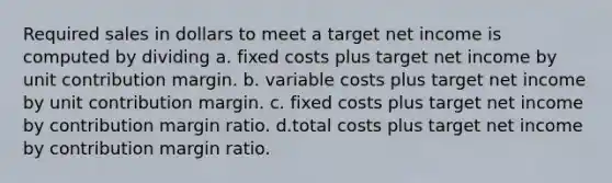 Required sales in dollars to meet a target net income is computed by dividing a. fixed costs plus target net income by unit contribution margin. b. variable costs plus target net income by unit contribution margin. c. fixed costs plus target net income by contribution margin ratio. d.total costs plus target net income by contribution margin ratio.