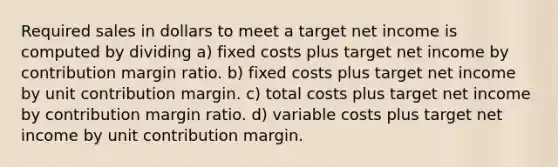 Required sales in dollars to meet a target net income is computed by dividing a) fixed costs plus target net income by contribution margin ratio. b) fixed costs plus target net income by unit contribution margin. c) total costs plus target net income by contribution margin ratio. d) variable costs plus target net income by unit contribution margin.