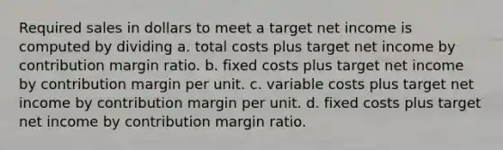 Required sales in dollars to meet a target net income is computed by dividing a. total costs plus target net income by contribution margin ratio. b. fixed costs plus target net income by contribution margin per unit. c. variable costs plus target net income by contribution margin per unit. d. fixed costs plus target net income by contribution margin ratio.