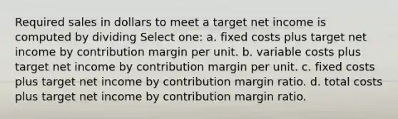 Required sales in dollars to meet a target net income is computed by dividing Select one: a. fixed costs plus target net income by contribution margin per unit. b. variable costs plus target net income by contribution margin per unit. c. fixed costs plus target net income by contribution margin ratio. d. total costs plus target net income by contribution margin ratio.