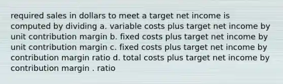 required sales in dollars to meet a target net income is computed by dividing a. variable costs plus target net income by unit contribution margin b. fixed costs plus target net income by unit contribution margin c. fixed costs plus target net income by contribution margin ratio d. total costs plus target net income by contribution margin . ratio