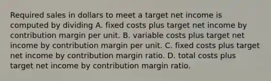 Required sales in dollars to meet a target net income is computed by dividing A. fixed costs plus target net income by contribution margin per unit. B. variable costs plus target net income by contribution margin per unit. C. fixed costs plus target net income by contribution margin ratio. D. total costs plus target net income by contribution margin ratio.