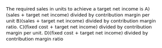 The required sales in units to achieve a target net income is A)(sales + target net income) divided by contribution margin per unit B)(sales + target net income) divided by contribution margin ratio. C)(fixed cost + target net income) divided by contribution margin per unit. D)(fixed cost + target net income) divided by contribution margin ratio