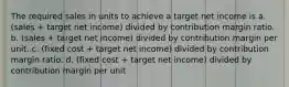 The required sales in units to achieve a target net income is a. (sales + target net income) divided by contribution margin ratio. b. (sales + target net income) divided by contribution margin per unit. c. (fixed cost + target net income) divided by contribution margin ratio. d. (fixed cost + target net income) divided by contribution margin per unit