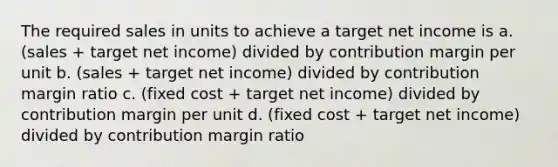 The required sales in units to achieve a target net income is a. (sales + target net income) divided by contribution margin per unit b. (sales + target net income) divided by contribution margin ratio c. (fixed cost + target net income) divided by contribution margin per unit d. (fixed cost + target net income) divided by contribution margin ratio