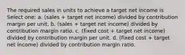 The required sales in units to achieve a target net income is Select one: a. (sales + target net income) divided by contribution margin per unit. b. (sales + target net income) divided by contribution margin ratio. c. (fixed cost + target net income) divided by contribution margin per unit. d. (fixed cost + target net income) divided by contribution margin ratio.