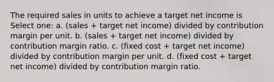 The required sales in units to achieve a target net income is Select one: a. (sales + target net income) divided by contribution margin per unit. b. (sales + target net income) divided by contribution margin ratio. c. (fixed cost + target net income) divided by contribution margin per unit. d. (fixed cost + target net income) divided by contribution margin ratio.