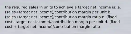 the required sales in units to achieve a target net income is: a.(sales+target net income)/contribution margin per unit b. (sales+target net income)/contribution margin ratio c. (fixed cost+target net income)/contribution margin per unit d. (fixed cost + target net income)/contribution margin ratio