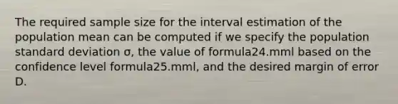 The required sample size for the interval estimation of the population mean can be computed if we specify the population standard deviation σ, the value of formula24.mml based on the confidence level formula25.mml, and the desired margin of error D.