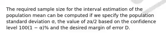 The required sample size for the interval estimation of the population mean can be computed if we specify the population standard deviation σ, the value of zα/2 based on the confidence level 100(1 − α)% and the desired margin of error D.