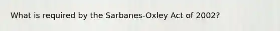 What is required by the Sarbanes-Oxley Act of 2002?