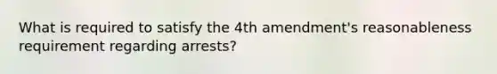 What is required to satisfy the 4th amendment's reasonableness requirement regarding arrests?