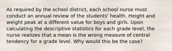 As required by the school district, each school nurse must conduct an annual review of the students' health. Height and weight peak at a different value for boys and girls. Upon calculating the descriptive statistics for each grade level, the nurse realizes that a mean is the wrong measure of central tendency for a grade level. Why would this be the case?