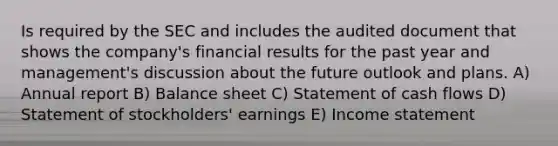 Is required by the SEC and includes the audited document that shows the company's financial results for the past year and management's discussion about the future outlook and plans. A) Annual report B) Balance sheet C) Statement of cash flows D) Statement of stockholders' earnings E) Income statement