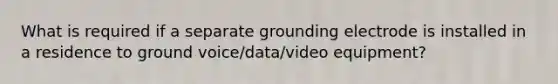 What is required if a separate grounding electrode is installed in a residence to ground voice/data/video equipment?