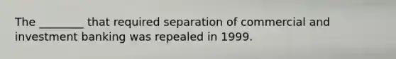 The​ ________ that required separation of commercial and investment banking was repealed in 1999.