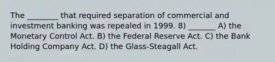 The ________ that required separation of commercial and investment banking was repealed in 1999. 8) _______ A) the Monetary Control Act. B) the Federal Reserve Act. C) the Bank Holding Company Act. D) the Glass-Steagall Act.