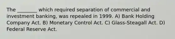 The ________ which required separation of commercial and investment banking, was repealed in 1999. A) Bank Holding Company Act. B) Monetary Control Act. C) Glass-Steagall Act. D) Federal Reserve Act.