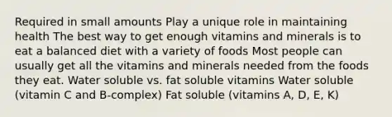 Required in small amounts Play a unique role in maintaining health The best way to get enough vitamins and minerals is to eat a balanced diet with a variety of foods Most people can usually get all the vitamins and minerals needed from the foods they eat. Water soluble vs. fat soluble vitamins Water soluble (vitamin C and B-complex) Fat soluble (vitamins A, D, E, K)