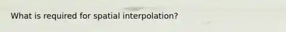 What is required for spatial interpolation?