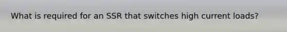 What is required for an SSR that switches high current loads?