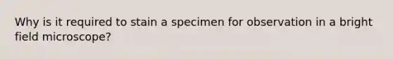 Why is it required to stain a specimen for observation in a bright field microscope?