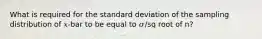 What is required for the standard deviation of the sampling distribution of 𝑥-bar to be equal to 𝜎/sq root of n?