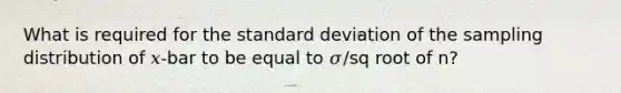 What is required for the <a href='https://www.questionai.com/knowledge/kqGUr1Cldy-standard-deviation' class='anchor-knowledge'>standard deviation</a> of the sampling distribution of 𝑥-bar to be equal to 𝜎/sq root of n?