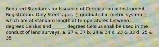 Required Standards for Issuance of Certification of Instrument Registration: Only Steel tapes ⋮ graduated in metric system ⋮ which are at standard length at temperatures between ______ degrees Celsius and ______ degrees Celsius shall be used in the conduct of land surveys. a. 27 & 37 b. 24 & 34 c. 23 & 33 d. 25 & 35