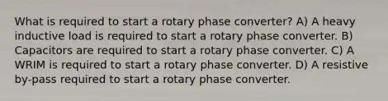 What is required to start a rotary phase converter? A) A heavy inductive load is required to start a rotary phase converter. B) Capacitors are required to start a rotary phase converter. C) A WRIM is required to start a rotary phase converter. D) A resistive by-pass required to start a rotary phase converter.