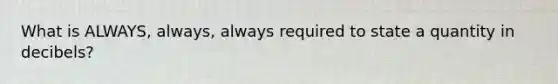 What is ALWAYS, always, always required to state a quantity in decibels?