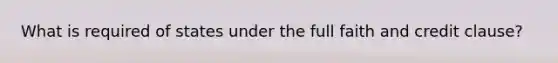 What is required of states under the full faith and credit clause?