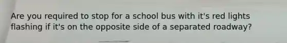 Are you required to stop for a school bus with it's red lights flashing if it's on the opposite side of a separated roadway?