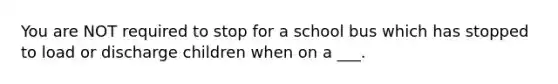 You are NOT required to stop for a school bus which has stopped to load or discharge children when on a ___.