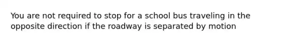 You are not required to stop for a school bus traveling in the opposite direction if the roadway is separated by motion