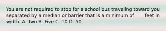 You are not required to stop for a school bus traveling toward you separated by a median or barrier that is a minimum of ____feet in width. A. Two B. Five C. 10 D. 50