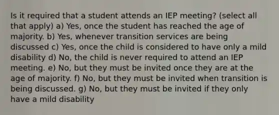 Is it required that a student attends an IEP meeting? (select all that apply) a) Yes, once the student has reached the age of majority. b) Yes, whenever transition services are being discussed c) Yes, once the child is considered to have only a mild disability d) No, the child is never required to attend an IEP meeting. e) No, but they must be invited once they are at the age of majority. f) No, but they must be invited when transition is being discussed. g) No, but they must be invited if they only have a mild disability