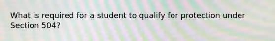 What is required for a student to qualify for protection under Section 504?