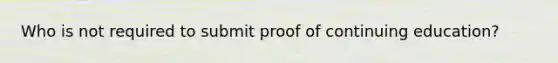 Who is not required to submit proof of continuing education?