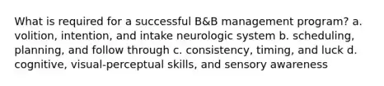 What is required for a successful B&B management program? a. volition, intention, and intake neurologic system b. scheduling, planning, and follow through c. consistency, timing, and luck d. cognitive, visual-perceptual skills, and sensory awareness