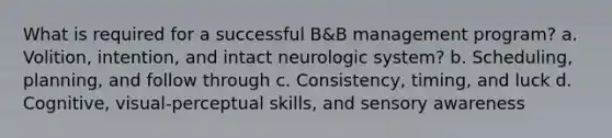 What is required for a successful B&B management program? a. Volition, intention, and intact neurologic system? b. Scheduling, planning, and follow through c. Consistency, timing, and luck d. Cognitive, visual-perceptual skills, and sensory awareness