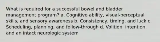 What is required for a successful bowel and bladder management program? a. Cognitive ability, visual-perceptual skills, and sensory awareness b. Consistency, timing, and luck c. Scheduling, planning, and follow-through d. Volition, intention, and an intact neurologic system