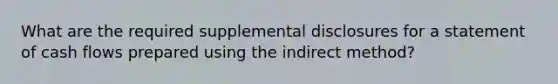 What are the required supplemental disclosures for a statement of cash flows prepared using the indirect method?