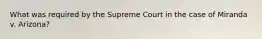 What was required by the Supreme Court in the case of Miranda v. Arizona?