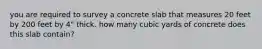 you are required to survey a concrete slab that measures 20 feet by 200 feet by 4" thick. how many cubic yards of concrete does this slab contain?