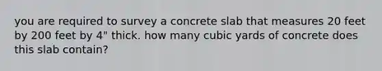 you are required to survey a concrete slab that measures 20 feet by 200 feet by 4" thick. how many cubic yards of concrete does this slab contain?