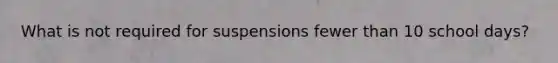 What is not required for suspensions fewer than 10 school days?