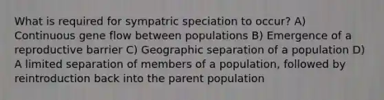 What is required for sympatric speciation to occur? A) Continuous gene flow between populations B) Emergence of a reproductive barrier C) Geographic separation of a population D) A limited separation of members of a population, followed by reintroduction back into the parent population